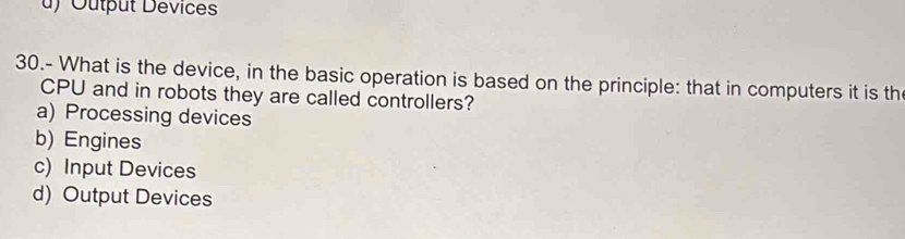 ) Output Dévices
30.- What is the device, in the basic operation is based on the principle: that in computers it is th
CPU and in robots they are called controllers?
a) Processing devices
b) Engines
c) Input Devices
d) Output Devices