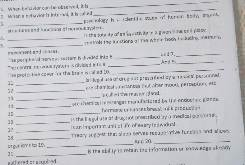 When behavior can be observed, it is_ 
_ 
2. When a behavior is internal, it is called 
3._ 
psychology is a scientific study of human body, organs, 
structures and functions of nervous system. 
Is the totality of an in activity in a given time and place. 
4. 
5. __controls the functions of the whole body including memory, 
movement and senses. 
The peripheral nervous system is divided into 6. _and 7. 
_ 
The central nervous system is divided into 8. _And 9._ 
The protective cover for the brain is called 10. 
_ 
11. _is illegal use of drug not prescribed by a medical personnel. 
12. _are chemical substances that alter mood, perception, etc 
13. _is called the master gland. 
14. _are chemical messenger manufactured by the endocrine glands. 
15. _hormone enhances breast milk production. 
16. _is the illegal use of drug not prescribed by a medical personnel. 
17. _is an important unit of life of every individual. 
18. _theory suggest that sleep serves recuperative function and allows 
organisms to 19. _And 20._ 
21._ 
is the ability to retain the information or knowledge already 
gathered or acquired.