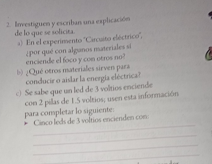 Investiguen y escriban una explicación 
de lo que se solicita. 
a) En el experimento ''Circuito eléctrico', 
¿por qué con algunos materiales sí 
enciende el foco y con otros no? 
b) ¿Qué otros materiales sirven para 
conducir o aislar la energía eléctrica? 
c) Se sabe que un led de 3 voltios enciende 
con 2 pilas de 1.5 voltios; usen esta información 
para completar lo siguiente: 
_ 
Cinco leds de 3 voltios encienden con: 
_ 
_ 
_