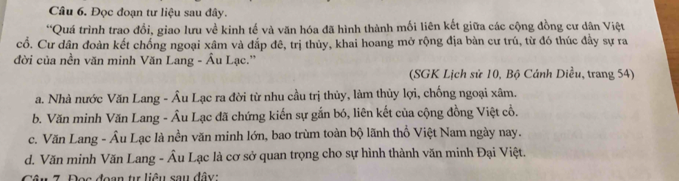 Đọc đoạn tư liệu sau đây.
“Quá trình trao đổi, giao lưu về kinh tế và văn hóa đã hình thành mối liên kết giữa các cộng đồng cư dân Việt
cổ. Cư dân đoàn kết chống ngoại xâm và đắp đê, trị thủy, khai hoang mở rộng địa bàn cư trú, từ đó thúc đầy sự ra
đời của nền văn minh Văn Lang - Âu Lạc.''
(SGK Lịch sử 10, Bộ Cánh Diều, trang 54)
a. Nhà nước Văn Lang - Âu Lạc ra đời từ nhu cầu trị thủy, làm thủy lợi, chống ngoại xâm.
b. Văn minh Văn Lang - Âu Lạc đã chứng kiến sự gắn bó, liên kết của cộng đồng Việt cổ.
c. Văn Lang - Âu Lạc là nền văn minh lớn, bao trùm toàn bộ lãnh thổ Việt Nam ngày nay.
d. Văn minh Văn Lang - Âu Lạc là cơ sở quan trọng cho sự hình thành văn minh Đại Việt.
Câu 7. Đọc đoạn tự liêu sau đây: