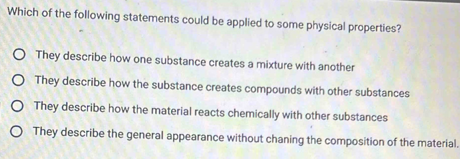 Which of the following statements could be applied to some physical properties?
They describe how one substance creates a mixture with another
They describe how the substance creates compounds with other substances
They describe how the material reacts chemically with other substances
They describe the general appearance without chaning the composition of the material.