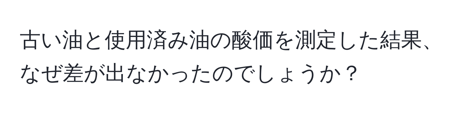 古い油と使用済み油の酸価を測定した結果、なぜ差が出なかったのでしょうか？