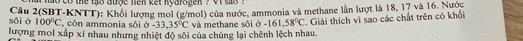 hao co the tạo được hen kết nydrogen ? vi sao ' 
sôi ở 100°C Câu 2(SBT-KNTT): Khối lượng mol (g/mol) của nước, ammonia và methane lần lượt là 18, 17 và 16. Nước 
, còn ammonia sôi ở -33,35°C và methane sôi Ở -161,58°C. Giải thích vì sao các chất trên có khối 
lượng mol xấp xỉ nhau nhưng nhiệt độ sối của chúng lại chênh lệch nhau.