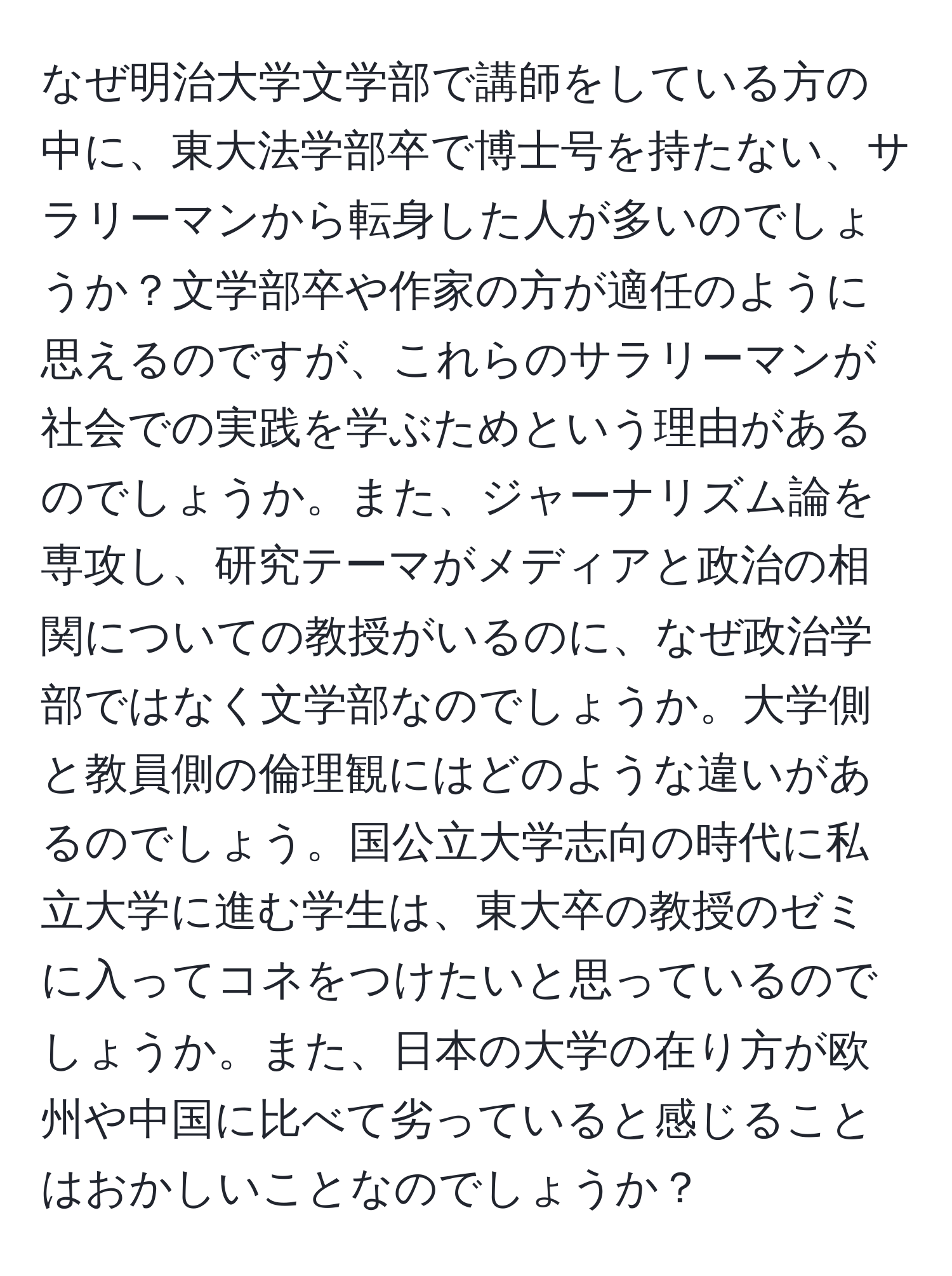 なぜ明治大学文学部で講師をしている方の中に、東大法学部卒で博士号を持たない、サラリーマンから転身した人が多いのでしょうか？文学部卒や作家の方が適任のように思えるのですが、これらのサラリーマンが社会での実践を学ぶためという理由があるのでしょうか。また、ジャーナリズム論を専攻し、研究テーマがメディアと政治の相関についての教授がいるのに、なぜ政治学部ではなく文学部なのでしょうか。大学側と教員側の倫理観にはどのような違いがあるのでしょう。国公立大学志向の時代に私立大学に進む学生は、東大卒の教授のゼミに入ってコネをつけたいと思っているのでしょうか。また、日本の大学の在り方が欧州や中国に比べて劣っていると感じることはおかしいことなのでしょうか？