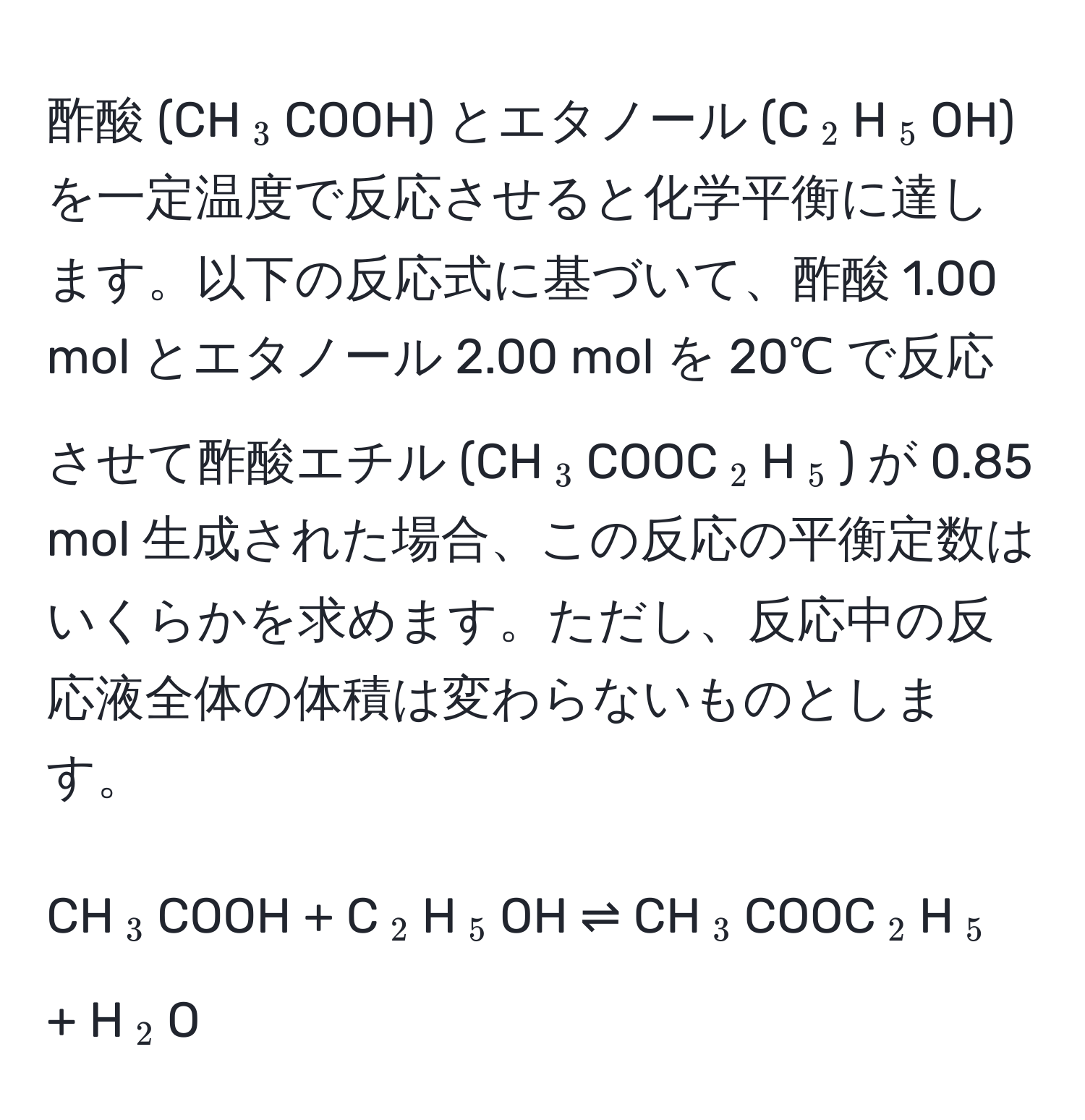 酢酸 (CH(_3)COOH) とエタノール (C(_2)H(_5)OH) を一定温度で反応させると化学平衡に達します。以下の反応式に基づいて、酢酸 1.00 mol とエタノール 2.00 mol を 20℃ で反応させて酢酸エチル (CH(_3)COOC(_2)H(_5)) が 0.85 mol 生成された場合、この反応の平衡定数はいくらかを求めます。ただし、反応中の反応液全体の体積は変わらないものとします。

CH(_3)COOH + C(_2)H(_5)OH ⇌ CH(_3)COOC(_2)H(_5) + H(_2)O