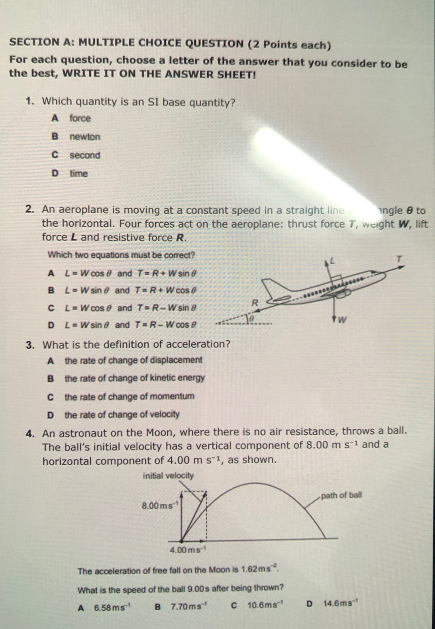 QUESTION (2 Points each)
For each question, choose a letter of the answer that you consider to be
the best, WRITE IT ON THE ANSWER SHEET!
1. Which quantity is an SI base quantity?
A force
B newton
C second
D time
2. An aeroplane is moving at a constant speed in a straight line ngle θ to
the horizontal. Four forces act on the aeroplane: thrust force T, weight W, lift
force L and resistive force R.
Which two equations must be correct?
A L=Wcos θ and T=R+Wsin θ
B L=Wsin θ and T=R+Wcos θ
C L=Wcos θ and T=R-Wsin θ
D L=Wsin θ and T=R-Wcos θ
3. What is the definition of acceleration?
A the rate of change of displacement
B the rate of change of kinetic energy
C the rate of change of momentum
D the rate of change of velocity
4. An astronaut on the Moon, where there is no air resistance, throws a ball.
The ball’s initial velocity has a vertical component of 8.00ms^(-1) and a
horizontal component of 4.00 m s^(-1) , as shown.
initial velocity
path of ball
8.00ms^(-1)
4.00ms^(-1)
The acceleration of free fall on the Moon is 1.62ms^(-2). 
What is the speed of the ball 9.00s after being thrown?
A 6.58ms^(-1) B 7.70ms^(-1) C 10.6ms^(-1) D 14.6ms^(-1)