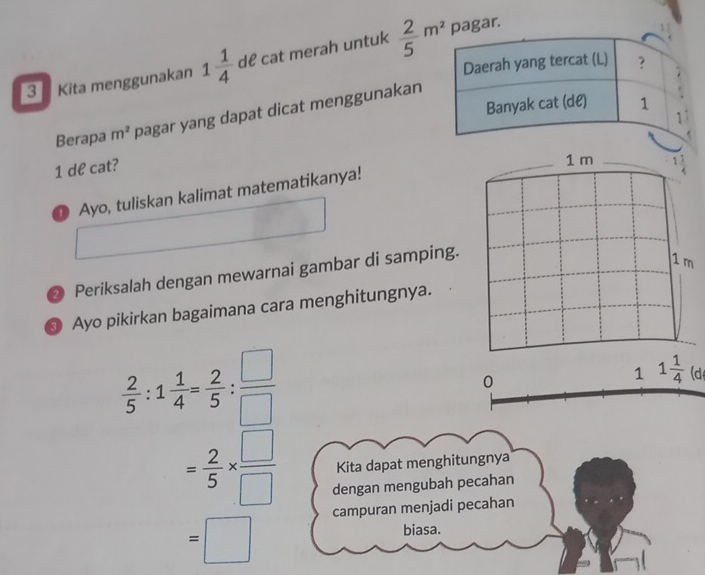 Kita menggunakan 1 1/4  dể cat merah untuk  2/5 m^2 pagar. 
Berapa m^2 pagar yang dapat dicat menggunakan
1 de cat?
1 m
① Ayo, tuliskan kalimat matematikanya! 
② Periksalah dengan mewarnai gambar di samping.
1m
Ayo pikirkan bagaimana cara menghitungnya.
 2/5 :1 1/4 = 2/5 : □ /□  
0 
1 1 1/4  (d
= 2/5 *  □ /□   Kita dapat menghitungnya 
dengan mengubah pecahan 
campuran menjadi pecahan
=□
biasa.