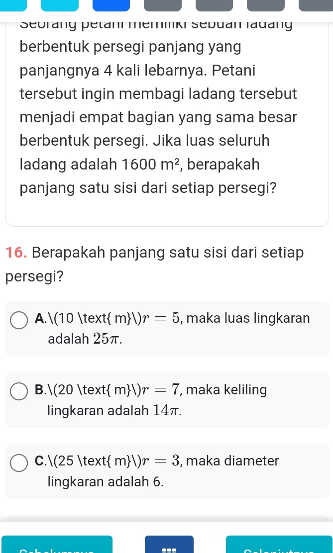 Seorang petani memliki Sepuan ladang
berbentuk persegi panjang yang
panjangnya 4 kali lebarnya. Petani
tersebut ingin membagi ladang tersebut
menjadi empat bagian yang sama besar
berbentuk persegi. Jika luas seluruh
ladang adalah 1600m^2 , berapakah
panjang satu sisi dari setiap persegi?
16. Berapakah panjang satu sisi dari setiap
persegi?
A. |(10|text m |)r=5 , maka luas lingkaran
adalah 25π.
B.(20   m |)r=7 , maka keliling
lingkaran adalah 14π.
C. |(25|text :(m )r=3 , maka diameter
lingkaran adalah 6.