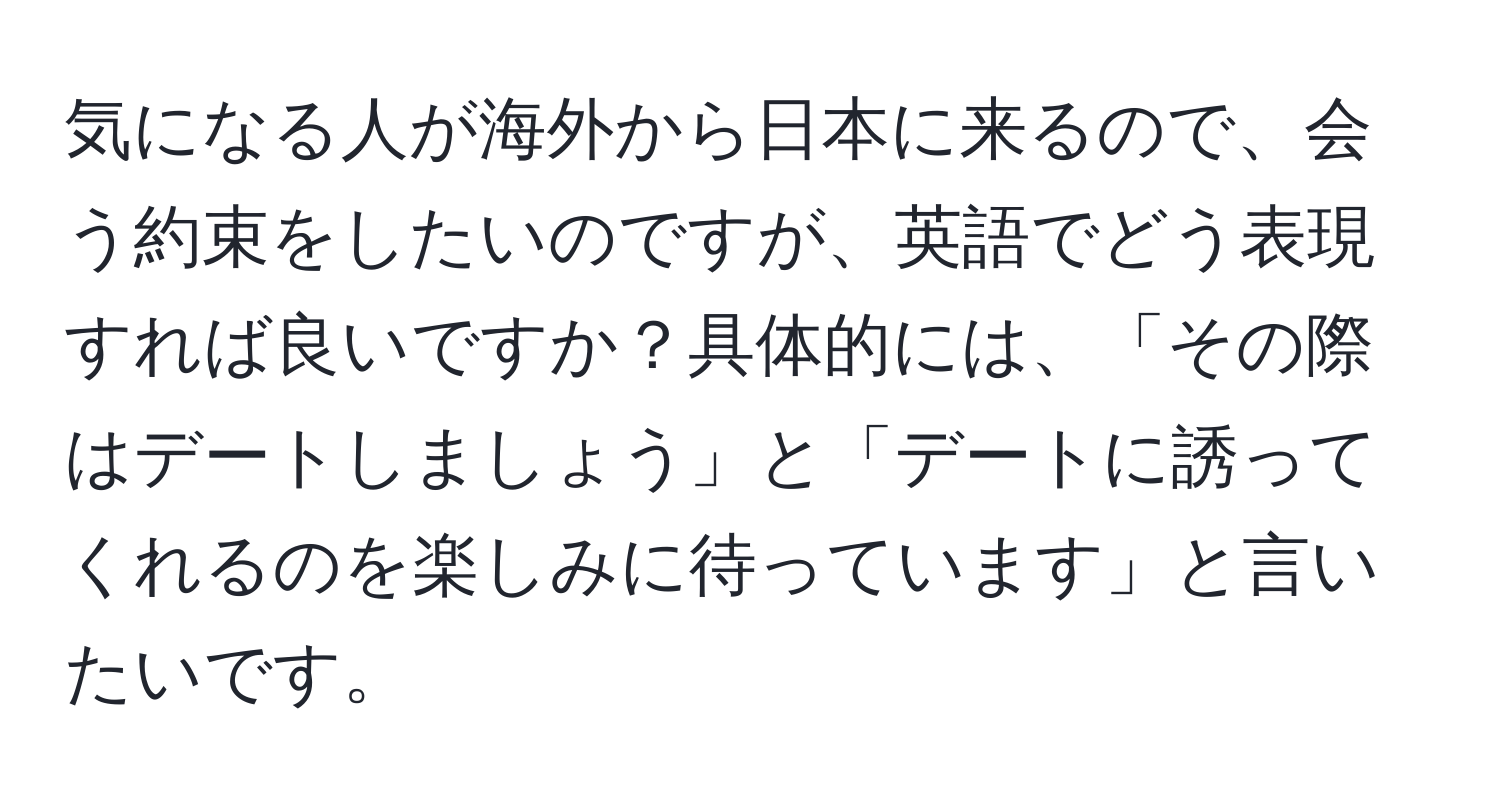 気になる人が海外から日本に来るので、会う約束をしたいのですが、英語でどう表現すれば良いですか？具体的には、「その際はデートしましょう」と「デートに誘ってくれるのを楽しみに待っています」と言いたいです。