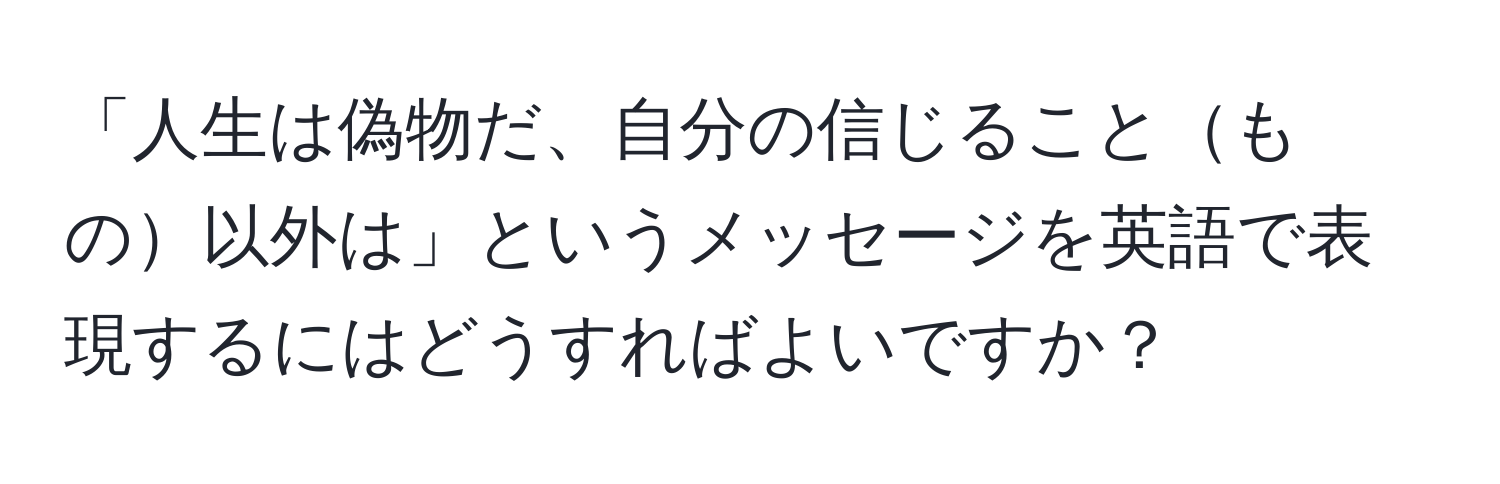 「人生は偽物だ、自分の信じることもの以外は」というメッセージを英語で表現するにはどうすればよいですか？