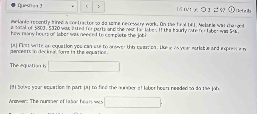 < > 0/1 ptつ3 3 97 ⓘ Details 
Melanie recently hired a contractor to do some necessary work. On the final bill, Melanie was charged 
a total of $803. $320 was listed for parts and the rest for labor. If the hourly rate for labor was $46, 
how many hours of labor was needed to complete the job? 
(A) First write an equation you can use to answer this question. Use x as your variable and express any 
percents in decimal form in the equation. 
The equation is 
(B) Solve your equation in part (A) to find the number of labor hours needed to do the job. 
Answer: The number of labor hours was