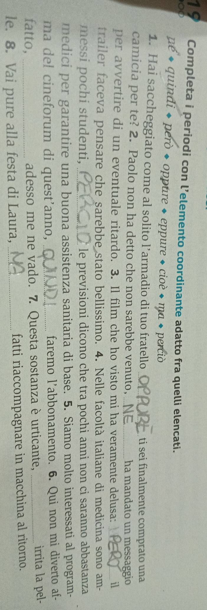 Completa i periodi con l’elemento coordinante adatto fra quelli elencati. 
00 
né * quindi * però + oppure + eppure + cioè + ma + perciò 
1. Hai saccheggiato come al solito l’armadio di tuo fratello ti sei finalmente comprato una 
camicia per te? 2. Paolo non ha detto che non sarebbe venuto,_ ha mandato un messaggio 
per avvertire di un eventuale ritardo. 3. Il film che ho visto mi ha veramente delusa: _il 
trailer faceva pensare che sarebbe stato bellissimo. 4. Nelle facoltà italiane di medicina sono am- 
messi pochi studenti, _le previsioni dicono che tra pochi anni non ci saranno abbastanza 
medici per garantire una buona assistenza sanitaria di base. 5. Siamo molto interessati al program- 
ma del cineforum di quest'anno, _faremo l'abbonamento. 6. Qui non mi diverto af- 
fatto, adesso me ne vado. 7. Questa sostanza è urticante, _irrita la pel- 
le. 8. Vai pure alla festa di Laura, _fatti riaccompagnare in macchina al ritorno.