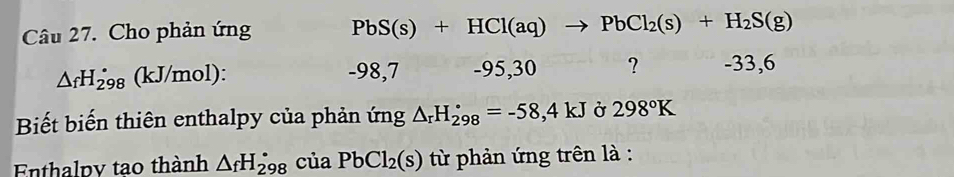 Cho phản ứng PbS(s)+HCl(aq)to PbCl_2(s)+H_2S(g)
△ _fH_(298)° (kJ/mol) : _ _  8,7 - 95, 30 ? -33,6
Biết biến thiên enthalpy của phản ứng △ _rH_(298)°=-58,4kJ Ở 298°K
Enthalpy tao thành △ _fH_(298)^(·) của PbCl_2(s) từ phản ứng trên là :