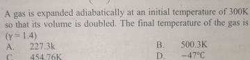 A gas is expanded adiabatically at an initial temperature of 300K
so that its volume is doubled. The final temperature of the gas is
(gamma =1.4)
A. 227.3k B. 500.3K
C. 454.76K D. -47°C