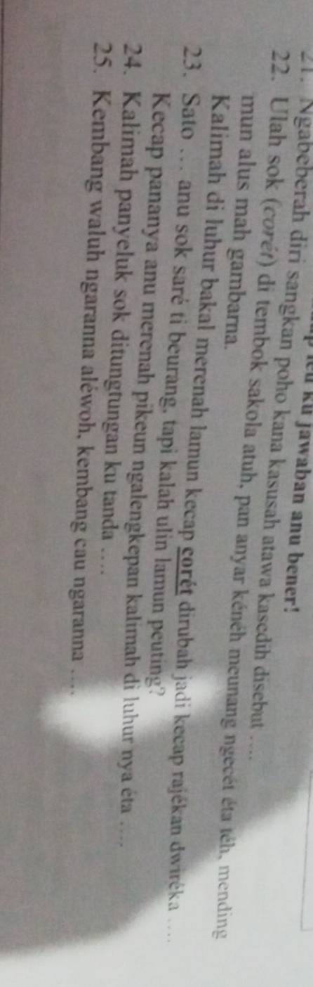 pieu ku jawaban anu bener! 
21. Ngabeberah diri sangkan poho kana kasusah atawa kasedih disebut .... 
22. Ulah sok (corét) di tembok sakola atuh, pan anyar kénéh meunang ngecét éta téh, mending 
mun alus mah gambarna. 
Kalimah di luhur bakal merenah lamun kecap corét dirubah jadi kecap rajékan dwiréka .. 
23. Sato … anu sok saré ti beurang, tapi kalah ulin lamun peuting? 
Kecap pananya anu merenah pikeun ngalengkepan kalimah di luhur nya éta .... 
24. Kalimah panyeluk sok ditungtungan ku tanda … 
25. Kembang waluh ngaranna aléwoh, kembang cau ngaranna …..