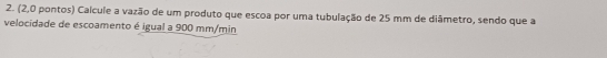 (2,0 pontos) Calcule a vazão de um produto que escoa por uma tubulação de 25 mm de diâmetro, sendo que a 
velocidade de escoamento é igual a 900 mm/min