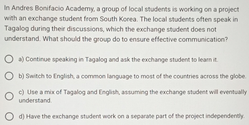 In Andres Bonifacio Academy, a group of local students is working on a project
with an exchange student from South Korea. The local students often speak in
Tagalog during their discussions, which the exchange student does not
understand. What should the group do to ensure effective communication?
a) Continue speaking in Tagalog and ask the exchange student to learn it.
b) Switch to English, a common language to most of the countries across the globe.
c) Use a mix of Tagalog and English, assuming the exchange student will eventually
understand.
d) Have the exchange student work on a separate part of the project independently.