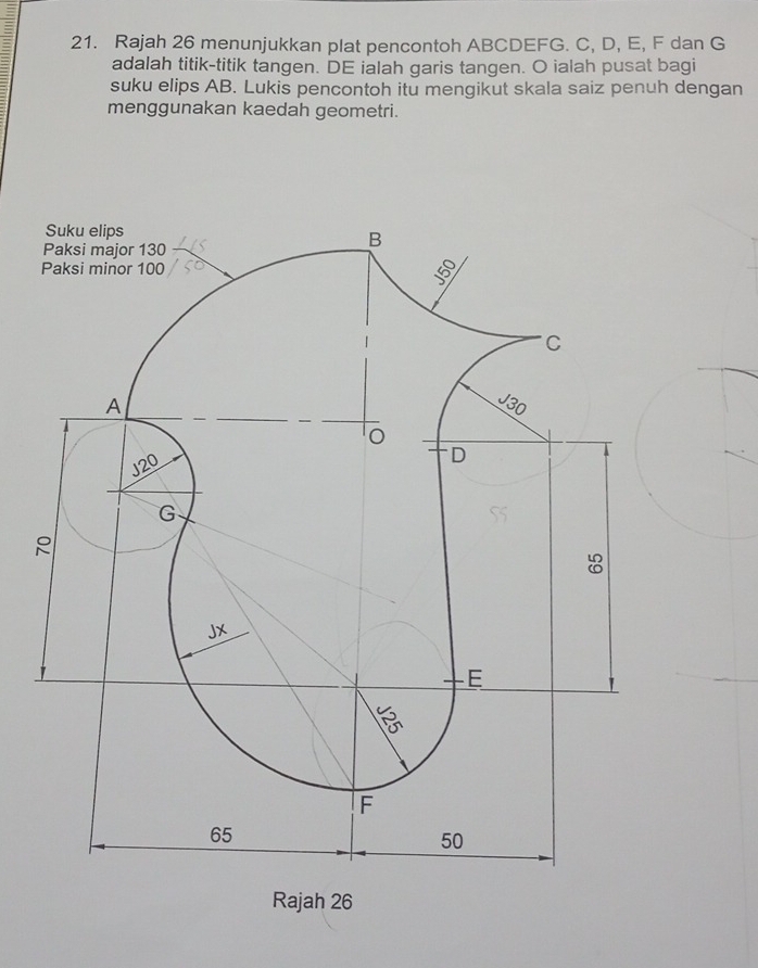 Rajah 26 menunjukkan plat pencontoh ABCDEFG. C, D, E, F dan G
adalah titik-titik tangen. DE ialah garis tangen. O ialah pusat bagi 
suku elips AB. Lukis pencontoh itu mengikut skala saiz penuh dengan 
menggunakan kaedah geometri. 
Rajah 26