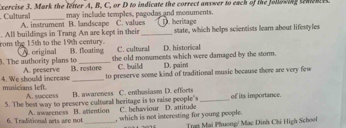 Mark the letter A, B, C, or D to indicate the correct answer to each of the following semences.
. Cultural _may include temples, pagodas and monuments.
A. instrument B. landscape C. values D. heritage
. All buildings in Trang An are kept in their _state, which helps scientists learn about lifestyles
rom the 15th to the 19th century.
A. original B. floating C. cultural D. historical
3. The authority plans to _the old monuments which were damaged by the storm.
A. preserve B. restore C. build D. paint
4. We should increase _to preserve some kind of traditional music because there are very few
musicians left.
A. success B. awareness C. enthusiasm D. efforts
5. The best way to preserve cultural heritage is to raise people’s_ of its importance.
A. awareness B. attention C. behaviour D. attitude
6. Traditional arts are not _, which is not interesting for young people.
Tran Mai Phuong/ Mac Dinh Chi High School