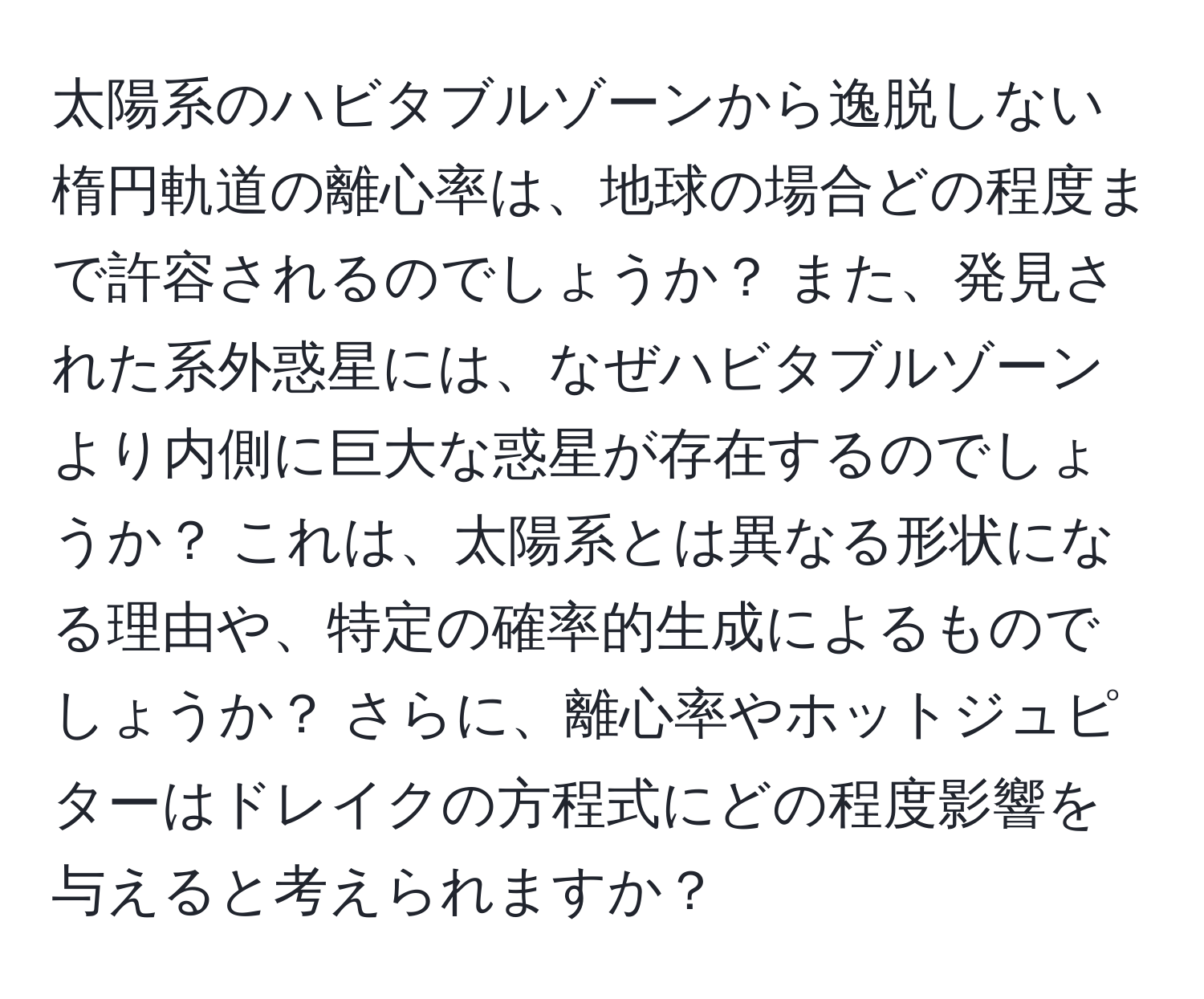 太陽系のハビタブルゾーンから逸脱しない楕円軌道の離心率は、地球の場合どの程度まで許容されるのでしょうか？ また、発見された系外惑星には、なぜハビタブルゾーンより内側に巨大な惑星が存在するのでしょうか？ これは、太陽系とは異なる形状になる理由や、特定の確率的生成によるものでしょうか？ さらに、離心率やホットジュピターはドレイクの方程式にどの程度影響を与えると考えられますか？