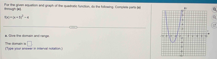 For the given equation and graph of the quadratic function, do the following. Complete parts (a) 
through (e).
f(x)=(x+5)^2-4
a. Give the domain and range. 
The domain is □ . 
(Type your answer in interval notation.)