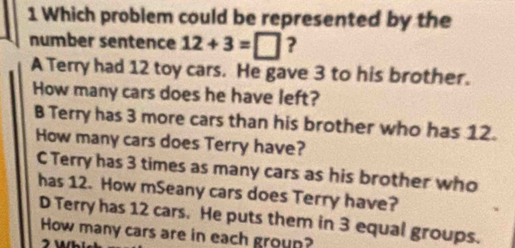 Which problem could be represented by the
number sentence 12+3=□ ?
A Terry had 12 toy cars. He gave 3 to his brother.
How many cars does he have left?
B Terry has 3 more cars than his brother who has 12.
How many cars does Terry have?
C Terry has 3 times as many cars as his brother who
has 12. How mSeany cars does Terry have?
D Terry has 12 cars. He puts them in 3 equal groups.
How many cars are in each group?