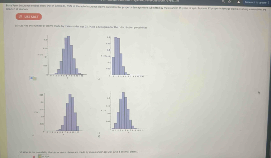 ☆ Relaunch to update 
State Farm Insurance studies show that in Colorado, 55% of the auto insurance claims submitted for property damage were submitted by males under 25 years of age. Suppose 12 property damage claims involving automobiles are 
selected at random. 
△ USE SALT 
(a) Let r be the number of claims made by males under age 25. Make a histogram for the r -distribution probabilities. 

× 
(b) What is the probability that six or more claims are made by males under age 25? (Use 3 decimal places.)
0.739