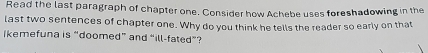 Read the last paragraph of chapter one. Consider how Achebe uses foreshadowing in the 
last two sentences of chapter one. Why do you think he tells the reader so early on that 
ikemefuna is “doomed” and “ill-fated”?