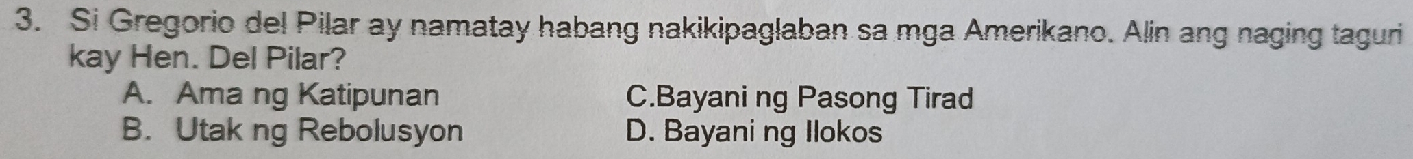 Si Gregorio del Pilar ay namatay habang nakikipaglaban sa mga Amerikano. Alin ang naging taguri
kay Hen. Del Pilar?
A. Ama ng Katipunan C.Bayani ng Pasong Tirad
B. Utak ng Rebolusyon D. Bayani ng Ilokos