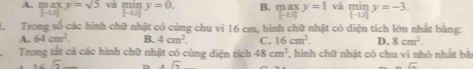 A. max y=sqrt(5) limlimits _[-u]y=0. và min y=-3.
B. overline LK ax y=1
[-2,2]
[-u)]
[-1,1]
H Trong số các hình chữ nhật có cùng chu vi 16 cm, hình chữ nhật có diện tích lớn nhất bằng:
A. 64cm^2. B. 4cm^2. C. 16cm^2. D. 8cm^2. 
Trong tất cả các hình chữ nhật có cùng diện tích 48cm^2 , hình chữ nhật có chu vi nhỏ nhất bài
G 
D.sqrt(2)
sqrt(G)