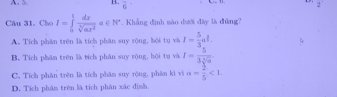 5. B. overline 6 C、b. D 2^(·)
Câu 31. Cho I=∈tlimits _0^(1frac dx)sqrt[5](ax^2)a∈ N^* Khẳng định nào dưới đây là đúng?
A. Tích phân trên là tích phân suy rộng, hội tụ và I= 5/3 a^(frac 4)5.
B. Tích phân trên là tích phân suy rộng, hội tụ và I= 5/3sqrt[5](a) .
C. Tích phân trên là tích phân suy rộng, phân kì vì alpha = 2/5 <1</tex>.
D. Tích phân trên là tích phân xác định.