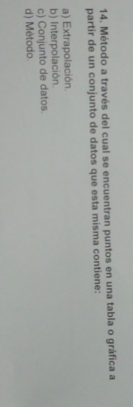 Método a través del cual se encuentran puntos en una tabla o gráfica a
partir de un conjunto de datos que esta misma contiene:
a) Extrapolación.
b) Interpolación.
c) Conjunto de datos.
d) Método.