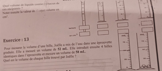 Quel volume de liquide contie: t chacun de 
ces récipients ? 
Noter ensuite la valeur de cluque volume en
cm^3. 
□  
lecture . □
mcm^3
□
mL mL
Exercice : 13 
Pour mesurer le volume d'une bille, Joëlle a mis de l'eau dans une éprouvette 
_  
graduée. Elle a mesuré un volume de 52 mL. Elle introduit ensuité 4 billes 
identiques dans l'éprouvette et mesure un volume de 58 mL. 
_ 
Quel est le volume de chaque bille trouvé par Joëlle ? 
_ 
0