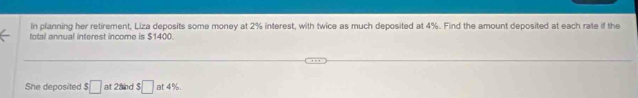 In planning her retirement, Liza deposits some money at 2% interest, with twice as much deposited at 4%. Find the amount deposited at each rate if the 
total annual interest income is $1400. 
She deposited :□ at 2and $ □ at 4%.