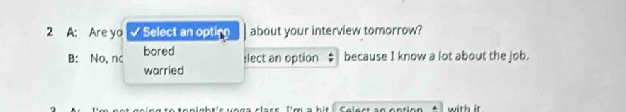 A: Are yo Select an option about your interview tomorrow?
B: No, nc bored
lect an option because I know a lot about the job.
worried
hi with it