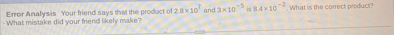 Error Analysis Your friend says that the product of 2.8* 10^7 and 3* 10^(-5) is 8.4* 10^(-2). What is the correct product? 
What mistake did your friend likely make?