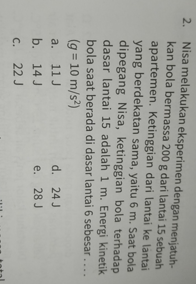 Nisa melakukan eksperimen dengan menjatuh-
kan bola bermassa 200 g dari lantai 15 sebuah
apartemen. Ketinggian dari lantai ke lantai
yang berdekatan sama, yaitu 6 m. Saat bola
dipegang Nisa, ketinggian bola terhadap
dasar lantai 15 adalah 1 m. Energi kinetik
bola saat berada di dasar lantai 6 sebesar . . . .
(g=10m/s^2)
a. 11 J d. 24 J
b. 14 J e. 28 J
c. 22 J