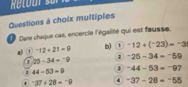 Retour su 
Questions à choix multiples 
Dans chaque cas, encercle l'égalité qui est fausse. 
a) ① ^-12+21=9 b) ① -12+(^-23)=^-3
2 25-34=-9 2 -25-34=-59
3 44-53=9
3 -44-53=-97
4 -37+28=-9 4 ^-37-28=-555