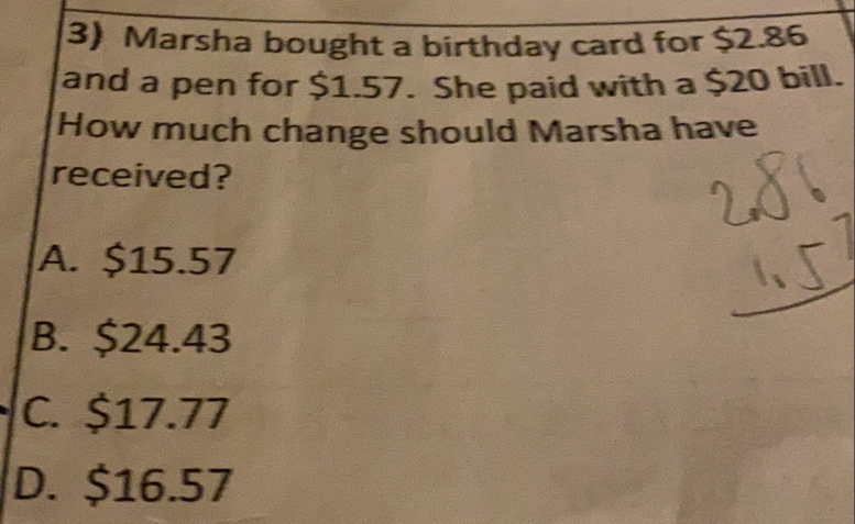 Marsha bought a birthday card for $2.86
and a pen for $1.57. She paid with a $20 bill.
How much change should Marsha have
received?
A. $15.57
B. $24.43
C. $17.77
D. $16.57