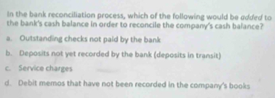 In the bank reconciliation process, which of the following would be added to
the bank's cash balance in order to reconcile the company's cash balance?
a. Outstanding checks not paid by the bank
b. Deposits not yet recorded by the bank (deposits in transit)
c. Service charges
d. Debit memos that have not been recorded in the company's books