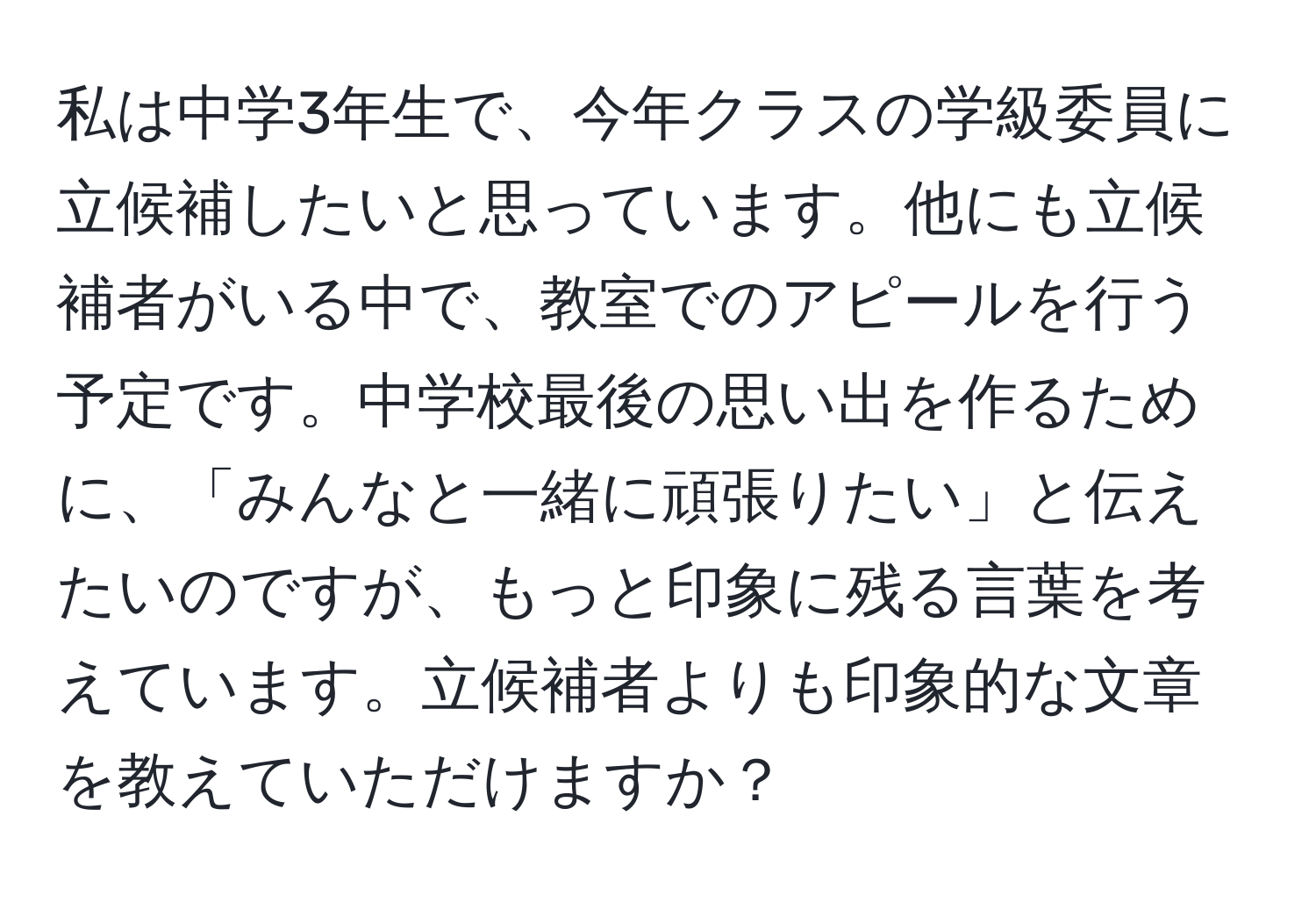 私は中学3年生で、今年クラスの学級委員に立候補したいと思っています。他にも立候補者がいる中で、教室でのアピールを行う予定です。中学校最後の思い出を作るために、「みんなと一緒に頑張りたい」と伝えたいのですが、もっと印象に残る言葉を考えています。立候補者よりも印象的な文章を教えていただけますか？