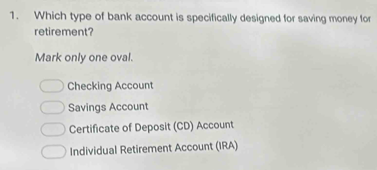 Which type of bank account is specifically designed for saving money for
retirement?
Mark only one oval.
Checking Account
Savings Account
Certificate of Deposit (CD) Account
Individual Retirement Account (IRA)