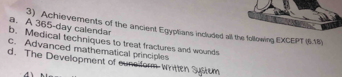 a. A 365-day calendar
3) Achievements of the ancient Egyptians included all the following EXCEPT (6.18)
b. Medical techniques to treat fractures and wounds
c. Advanced mathematical principles
d. The Development of cunciform
4