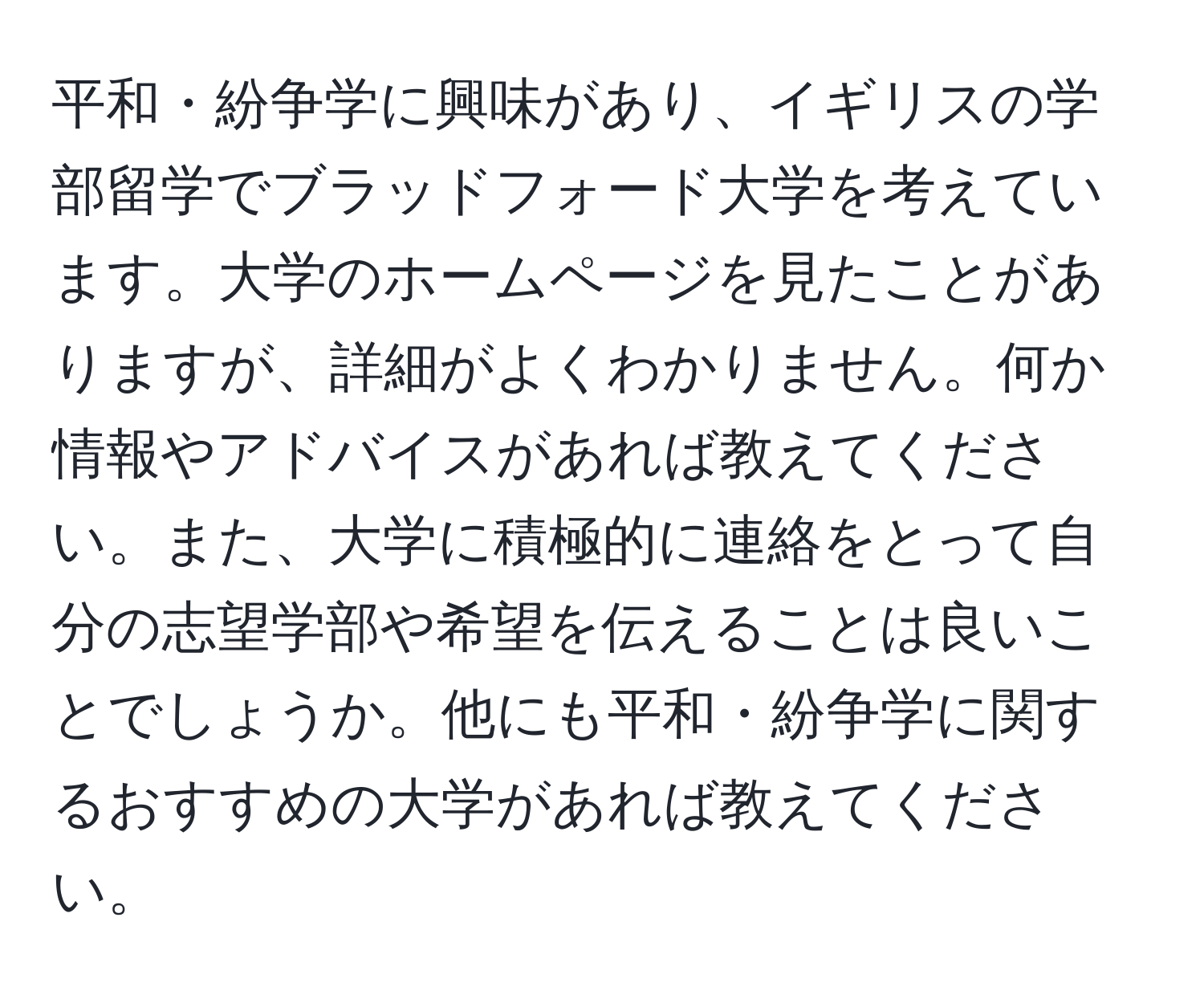 平和・紛争学に興味があり、イギリスの学部留学でブラッドフォード大学を考えています。大学のホームページを見たことがありますが、詳細がよくわかりません。何か情報やアドバイスがあれば教えてください。また、大学に積極的に連絡をとって自分の志望学部や希望を伝えることは良いことでしょうか。他にも平和・紛争学に関するおすすめの大学があれば教えてください。