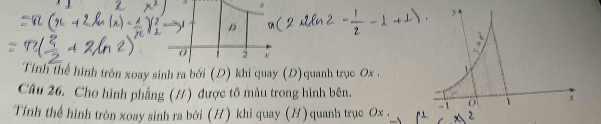 Tính thể hình tròn xoay sinh ra bởi (D) khi quay (D)quanh trục Ox. 
Câu 26. Cho hình phẳng (H) được tô màu trong hình bên. 
Tính thể hình tròn xoay sinh ra bởi (H) khi quay (H) quanh trục Ox. 
2