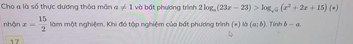 Cho a là số thực dương thỏa mãn a!= 1 và bất phương trình 2log _a(23x-23)>log _sqrt(a)(x^2+2x+15)(*)
nhận x= 15/2  làm một nghiệm. Khi đó tập nghiệm của bất phương trình (*) là (a;b). Tính b-a. 
17