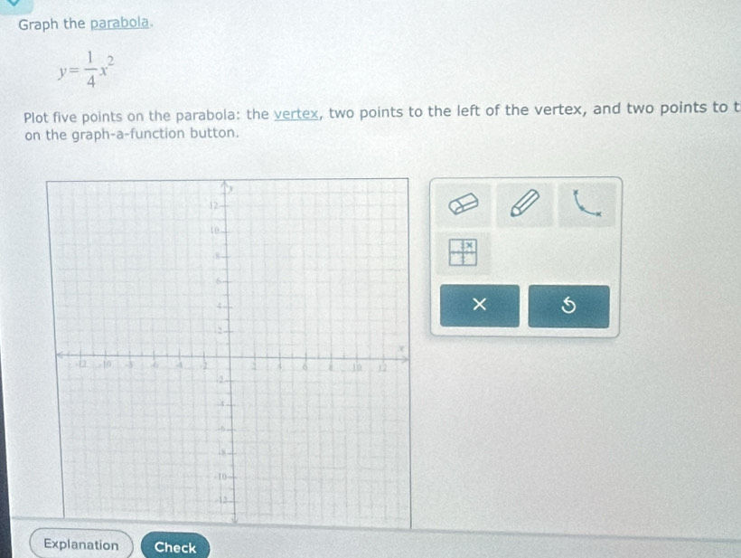 Graph the parabola.
y= 1/4 x^2
Plot five points on the parabola: the vertex, two points to the left of the vertex, and two points to t 
on the graph-a-function button.
 □ x/□  
× 5 
Explanation Check