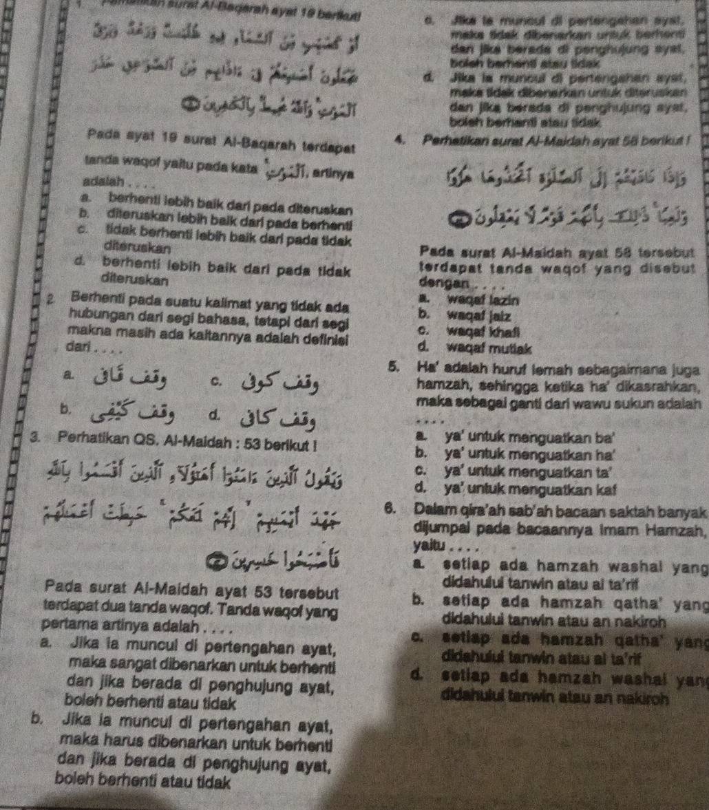 altn surst Al-Bagerah ayst 19 berlkutl o. Jike la muncul di pertengshan syst.
make tidak dibenarken untuk berhent
dan jika berada di penghuļung syal.
bolsh berhentf atau tidak
à a d. Jika ia muncul di pertengshan syst,
maka tidak dibenarkan untuk diteruskan
    
dan jika berada di penghujung ayst.
bolsh berhantl stau sidak.
4. Perhatikan surat Al-Maidah ayat 58 berikut !
Pada syst 19 surst Al-Baqarah terdapat
tanda waqof yaltu pada kata 4, arlinya l,éi gǔ ī
 
adalah       43 15
a. berhenti lebih baik dari pada diteruskan
b. diteruskan lebih balk darl pada berhentl
c. tidak berhenti lebih baik darl pada tidak
diteruskan
Pada surat Al-Maidah ayat 58 tersebut
terdapat tanda waqof yang disebut.
d. berhenti lebih baik dari pada tidak dengan .
diteruskan
a. waqef lazin
2 Berhenti pada suatu kalimat yang tidak ada b. waqaf jaiz
hubungan dari segi bahasa, tetapi dari segi c. waqaf khafl
makna masih ada kaitannya adalah definisi d. waqaf mutlak
dari . . . .
5. Ha' adalah huruf lemah sebagaimana juga
a. jú jú, C.  hamzah, sehingga ketika ha' dikasrahkan,
b.
maka sebagal ganti dari wawu sukun adaiah
d. C á ôg
3. Perhatikan QS. Al-Maidah : 53 berikut !
a. ya' untuk menguatkan ba'
b. ya' untuk menguatkan ha'
c. ya' untuk menguatkan ta'
d. ya' untuk menguatkan kaf
el as péa    pt  6. Dalam qira’ah sab'ah bacaan saktah banyak
dijumpal pada bacaannya Imam Hamzah,
yaitu . a
a. setiap ada hamzah washal yang
didahuluí tanwin atau ai ta'rif
Pada surat Al-Maidah ayat 53 tersebut b. setiap ada hamzah qatha' yang
terdapat dua tanda waqof. Tanda waqof yang didahului tanwin atau an nakiroh 
pertama artinya adalah .  e c. setlap ada hamzah qatha' yang
a. Jika ia muncul di pertengahan ayat, didahului tanwin atau al ta'rif
maka sangat dibenarkan untuk berhent! d. setlap ada hamzah washal yan
dan jika berada di penghujung ayat, didahului tanwin atau an nakiroh
boleh berhenti atau tidak
b. Jika ia muncul di pertengahan ayat,
maka harus dibenarkan untuk berhent!
dan jika berada di penghujung ayst,
boleh berhenti atau tidak