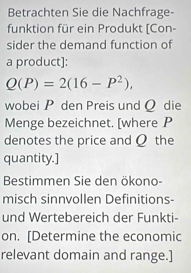 Betrachten Sie die Nachfrage- 
funktion für ein Produkt [Con- 
sider the demand function of 
a product]:
Q(P)=2(16-P^2), 
wobei P den Preis und Q die 
Menge bezeichnet. [where P
denotes the price and Q the 
quantity.] 
Bestimmen Sie den ökono- 
misch sinnvollen Definitions- 
und Wertebereich der Funkti- 
on. [Determine the economic 
relevant domain and range.]