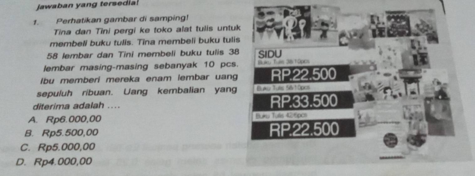 Jawaban yang tersedia!
1. Perhatikan gambar di samping!
Tina dan Tini pergi ke toko alat tulis untuk
membeli buku tulis. Tina membeli buku tulis
58 lembar dan Tini membeli buku tulis 38 SIDU
lembar masing-masing sebanyak 10 pcs. Buka, Tuís 3810pcs
Ibu memberi mereka enam lembar uang RP.22.500
sepuluh ribuan. Uang kembalian yang Buau Turs 5&10pcs
diterima adalah .... RP.33.500
A. Rp6.000,00 Buku Tulls 426pcs
B. Rp5.500,00 RP.22.500
C. Rp5.000,00
D. Rp4.000,00